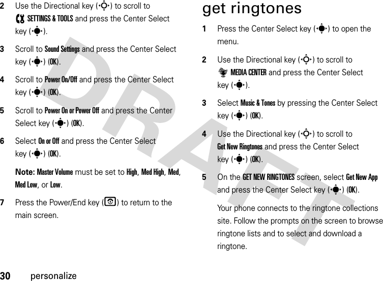 30personalize2Use the Directional key (S) to scroll to (SETTINGS &amp; TOOLS and press the Center Select key (s).3Scroll to Sound Settings and press the Center Select key (s) (OK).4Scroll to Power On/Off and press the Center Select key (s) (OK).5Scroll to Power On or Power Off and press the Center Select key (s) (OK).6Select On or Off and press the Center Select key (s) (OK).Note: Master Volume must be set to High, Med High, Med, Med Low, or Low.7Press the Power/End key (O) to return to the main screen.get ringtones  1Press the Center Select key (s) to open the menu.2Use the Directional key (S) to scroll to ]MEDIA CENTER and press the Center Select key (s).3Select Music &amp; Tones by pressing the Center Select key (s) (OK).4Use the Directional key (S) to scroll to Get New Ringtones and press the Center Select key (s) (OK).5On the GET NEW RINGTONES screen, select Get New App and press the Center Select key (s) (OK).Your phone connects to the ringtone collections site. Follow the prompts on the screen to browse ringtone lists and to select and download a ringtone.