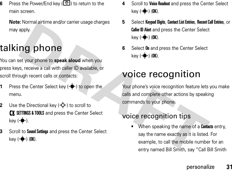 31personalize6Press the Power/End key (O) to return to the main screen.Note: Normal airtime and/or carrier usage charges may apply.talking phoneYou can set your phone to speak aloud when you press keys, receive a call with caller ID available, or scroll through recent calls or contacts:  1Press the Center Select key (s) to open the menu.2Use the Directional key (S) to scroll to (SETTINGS &amp; TOOLS and press the Center Select key (s).3Scroll to Sound Settings and press the Center Select key (s) (OK).4Scroll to Voice Readout and press the Center Select key (s) (OK).5Select Keypad Digits, Contact List Entries, Recent Call Entries, or Caller ID Alert and press the Center Select key (s)(OK). 6Select On and press the Center Select key (s)(OK).voice recognitionYour phone’s voice recognition feature lets you make calls and complete other actions by speaking commands to your phone.voice recognition tips•When speaking the name of a Contacts entry, say the name exactly as it is listed. For example, to call the mobile number for an entry named Bill Smith, say “Call Bill Smith 