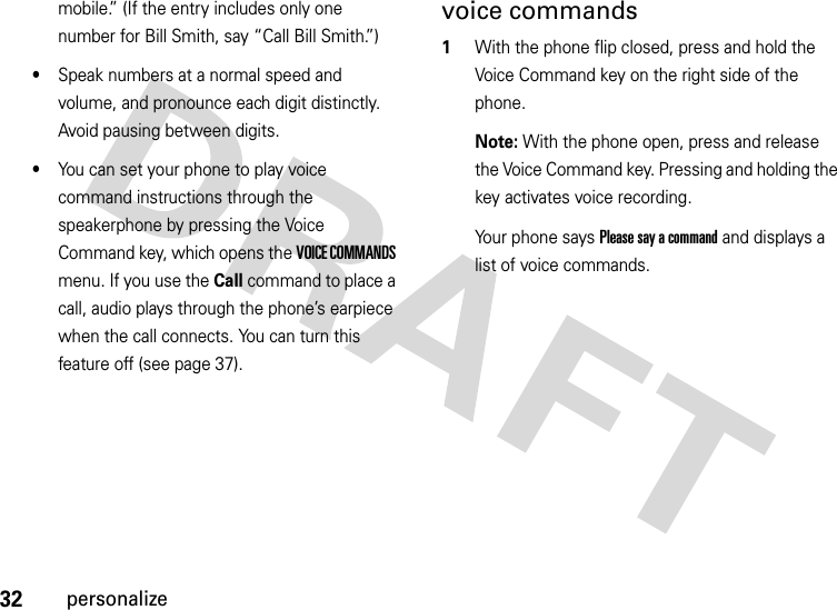 32personalizemobile.” (If the entry includes only one number for Bill Smith, say “Call Bill Smith.”)•Speak numbers at a normal speed and volume, and pronounce each digit distinctly. Avoid pausing between digits.•You can set your phone to play voice command instructions through the speakerphone by pressing the Voice Command key, which opens the VOICE COMMANDS menu. If you use the Call command to place a call, audio plays through the phone’s earpiece when the call connects. You can turn this feature off (see page 37).voice commands  1With the phone flip closed, press and hold the Voice Command key on the right side of the phone.Note: With the phone open, press and release the Voice Command key. Pressing and holding the key activates voice recording.Your phone says Please say a command and displays a list of voice commands.