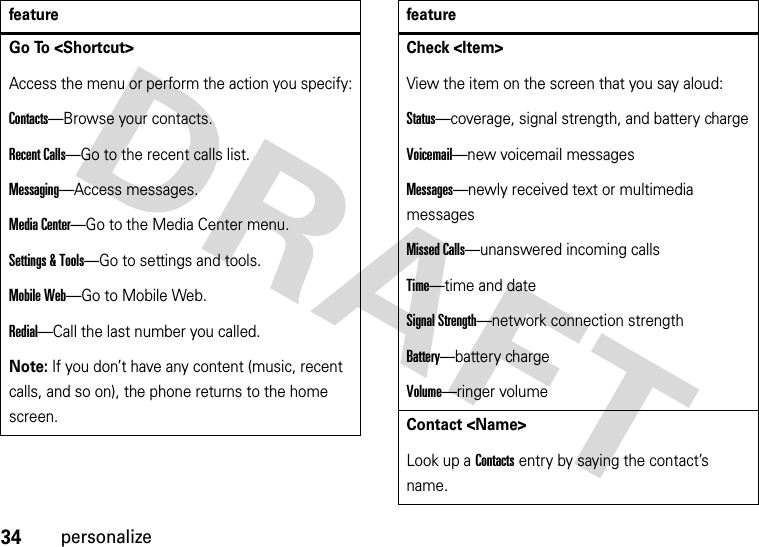 34personalizeGo To &lt;Shortcut&gt;Access the menu or perform the action you specify:Contacts—Browse your contacts.Recent Calls—Go to the recent calls list.Messaging—Access messages.Media Center—Go to the Media Center menu.Settings &amp; Tools—Go to settings and tools.Mobile Web—Go to Mobile Web.Redial—Call the last number you called.Note: If you don’t have any content (music, recent calls, and so on), the phone returns to the home screen.featureCheck &lt;Item&gt;View the item on the screen that you say aloud:Status—coverage, signal strength, and battery chargeVoicemail—new voicemail messagesMessages—newly received text or multimedia messagesMissed Calls—unanswered incoming callsTime—time and dateSignal Strength—network connection strengthBattery—battery chargeVolume—ringer volumeContact &lt;Name&gt;Look up a Contacts entry by saying the contact’s name.feature