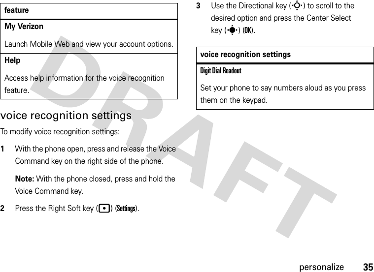 35personalizevoice recognition settingsTo modify voice recognition settings:  1With the phone open, press and release the Voice Command key on the right side of the phone.Note: With the phone closed, press and hold the Voice Command key.2Press the Right Soft key (p) (Settings).3Use the Directional key (S) to scroll to the desired option and press the Center Select key (s) (OK).My VerizonLaunch Mobile Web and view your account options.HelpAccess help information for the voice recognition feature.featurevoice recognition settingsDigit Dial ReadoutSet your phone to say numbers aloud as you press them on the keypad.