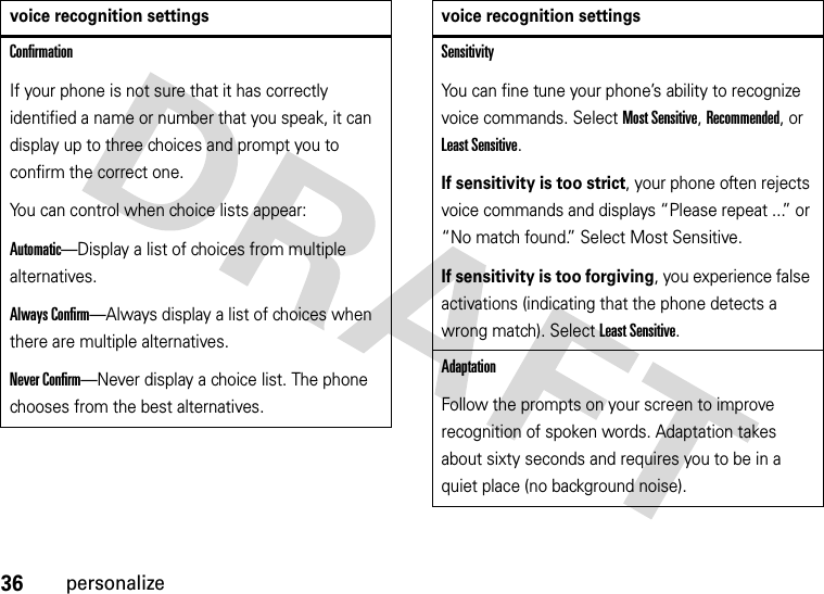 36personalizeConfirmationIf your phone is not sure that it has correctly identified a name or number that you speak, it can display up to three choices and prompt you to confirm the correct one.You can control when choice lists appear:Automatic—Display a list of choices from multiple alternatives.Always Confirm—Always display a list of choices when there are multiple alternatives.Never Confirm—Never display a choice list. The phone chooses from the best alternatives.voice recognition settingsSensitivityYou can fine tune your phone’s ability to recognize voice commands. Select Most Sensitive, Recommended, or Least Sensitive.If sensitivity is too strict, your phone often rejects voice commands and displays “Please repeat ...” or “No match found.” Select Most Sensitive.If sensitivity is too forgiving, you experience false activations (indicating that the phone detects a wrong match). Select Least Sensitive.AdaptationFollow the prompts on your screen to improve recognition of spoken words. Adaptation takes about sixty seconds and requires you to be in a quiet place (no background noise).voice recognition settings