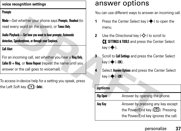 37personalizeTo access in-device help for a setting you speak, press the Left Soft key (p) (Info).answer optionsYou can use different ways to answer an incoming call.  1Press the Center Select key (s) to open the menu.2Use the Directional key (S) to scroll to (SETTINGS &amp; TOOLS and press the Center Select key (s).3Scroll to Call Settings and press the Center Select key (s) (OK).4Select Answer Options and press the Center Select key (s) (OK).PromptsMode—Set whether your phone says Prompts, Readout (to read every word on the screen), or Tones Only.Audio Playback—Set how you want to hear prompts: Automatic detection, Speakerphone, or through your Earpiece.Call AlertFor an incoming call, set whether you hear a Ring Only, Caller ID + Ring, or Name Repeat (repeat the name until you answer or the call goes to voicemail).voice recognition settingsoptionsFlip OpenAnswer by opening the phone.Any KeyAnswer by pressing any key except the Power/End key (O). Pressing the Power/End key ignores the call.