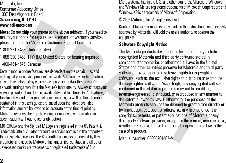 2 Motorola, Inc.Consumer Advocacy Office1307 East Algonquin RoadSchaumburg, IL 60196www.hellomoto.comNote: Do not ship your phone to the above address. If you need to return your phone for repairs, replacement, or warranty service, please contact the Motorola Customer Support Center at:1-800-331-6456 (United States)1-888-390-6456 (TTY/TDD United States for hearing impaired)1-800-461-4575 (Canada)Certain mobile phone features are dependent on the capabilities and settings of your service provider’s network. Additionally, certain features may not be activated by your service provider, and/or the provider’s network settings may limit the feature’s functionality. Always contact your service provider about feature availability and functionality. All features, functionality, and other product specifications, as well as the information contained in this user’s guide are based upon the latest available information and are believed to be accurate at the time of printing. Motorola reserves the right to change or modify any information or specifications without notice or obligation.MOTOROLA and the Stylized M Logo are registered in the US Patent &amp; Trademark Office. All other product or service names are the property of their respective owners. The Bluetooth trademarks are owned by their proprietor and used by Motorola, Inc. under license. Java and all other Java-based marks are trademarks or registered trademarks of Sun Microsystems, Inc. in the U.S. and other countries. Microsoft, Windows and Windows Me are registered trademarks of Microsoft Corporation; and Windows XP is a trademark of Microsoft Corporation. © 2008 Motorola, Inc. All rights reserved.Caution: Changes or modifications made in the radio phone, not expressly approved by Motorola, will void the user’s authority to operate the equipment.Software Copyright NoticeThe Motorola products described in this manual may include copyrighted Motorola and third-party software stored in semiconductor memories or other media. Laws in the United States and other countries preserve for Motorola and third-party software providers certain exclusive rights for copyrighted software, such as the exclusive rights to distribute or reproduce the copyrighted software. Accordingly, any copyrighted software contained in the Motorola products may not be modified, reverse-engineered, distributed, or reproduced in any manner to the extent allowed by law. Furthermore, the purchase of the Motorola products shall not be deemed to grant either directly or by implication, estoppel, or otherwise, any license under the copyrights, patents, or patent applications of Motorola or any third-party software provider, except for the normal, non-exclusive, royalty-free license to use that arises by operation of law in the sale of a product.Manual Number: 68000201487-A