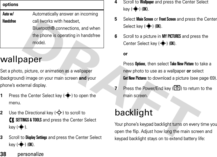 38personalizewallpaperSet a photo, picture, or animation as a wallpaper (background) image on your main screen and your phone’s external display.  1Press the Center Select key (s) to open the menu.2Use the Directional key (S) to scroll to (SETTINGS &amp; TOOLS and press the Center Select key (s).3Scroll to Display Settings and press the Center Select key (s) (OK).4Scroll to Wallpaper and press the Center Select key (s) (OK).5Select Main Screen or Front Screen and press the Center Select key (s) (OK).6Scroll to a picture in MY PICTURES and press the Center Select key (s) (OK).orPress Options, then select Take New Picture to take a new photo to use as a wallpaper or select Get New Pictures to download a picture (see page 69).7Press the Power/End key (O) to return to the main screen.backlightYour phone’s keypad backlight turns on every time you open the flip. Adjust how long the main screen and keypad backlight stays on to extend battery life:Auto w/ HandsfreeAutomatically answer an incoming call (works with headset, Bluetooth® connections, and when the phone is operating in handsfree mode).options