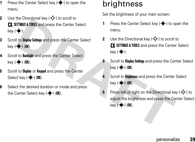 39personalize  1Press the Center Select key (s) to open the menu.2Use the Directional key (S) to scroll to (SETTINGS &amp; TOOLS and press the Center Select key (s).3Scroll to Display Settings and press the Center Select key (s) (OK).4Scroll to Backlight and press the Center Select key (s) (OK).5Scroll to Display or Keypad and press the Center Select key (s) (OK).6Select the desired duration or mode and press the Center Select key (s) (OK).brightnessSet the brightness of your main screen:  1Press the Center Select key (s) to open the menu.2Use the Directional key (S) to scroll to (SETTINGS &amp; TOOLS and press the Center Select key (s).3Scroll to Display Settings and press the Center Select key (s) (OK).4Scroll to Brightness and press the Center Select key (s) (OK).5Press left or right on the Directional key (S) to adjust the brightness and press the Center Select key (s)(OK).