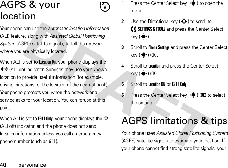 40personalizeAGPS &amp; your locationYour phone can use the automatic location information (ALI) feature, along with Assisted Global Positioning System (AGPS) satellite signals, to tell the network where you are physically located.When ALI is set to Location On, your phone displays the O (ALI on) indicator. Services may use your known location to provide useful information (for example, driving directions, or the location of the nearest bank). Your phone prompts you when the network or a service asks for your location. You can refuse at this point.When ALI is set to E911 Only, your phone displays the P (ALI off) indicator, and the phone does not send location information unless you call an emergency phone number (such as 911).  1Press the Center Select key (s) to open the menu.2Use the Directional key (S) to scroll to (SETTINGS &amp; TOOLS and press the Center Select key (s).3Scroll to Phone Settings and press the Center Select key (s) (OK).4Scroll to Location and press the Center Select key (s) (OK).5Scroll to Location ON or E911 Only.6Press the Center Select key (s) (OK) to select the setting.AGPS limitations &amp; tipsYour phone uses Assisted Global Positioning System (AGPS) satellite signals to estimate your location. If your phone cannot find strong satellite signals, your 