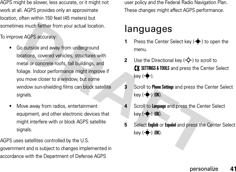 41personalizeAGPS might be slower, less accurate, or it might not work at all. AGPS provides only an approximate location, often within 150 feet (45 meters) but sometimes much farther from your actual location. To improve AGPS accuracy:•Go outside and away from underground locations, covered vehicles, structures with metal or concrete roofs, tall buildings, and foliage. Indoor performance might improve if you move closer to a window, but some window sun-shielding films can block satellite signals.•Move away from radios, entertainment equipment, and other electronic devices that might interfere with or block AGPS satellite signals.AGPS uses satellites controlled by the U.S. government and is subject to changes implemented in accordance with the Department of Defense AGPS user policy and the Federal Radio Navigation Plan. These changes might affect AGPS performance. languages  1Press the Center Select key (s) to open the menu.2Use the Directional key (S) to scroll to (SETTINGS &amp; TOOLS and press the Center Select key (s).3Scroll to Phone Settings and press the Center Select key (s) (OK).4Scroll to Language and press the Center Select key (s) (OK).5Select English or Español and press the Center Select key (s) (OK).