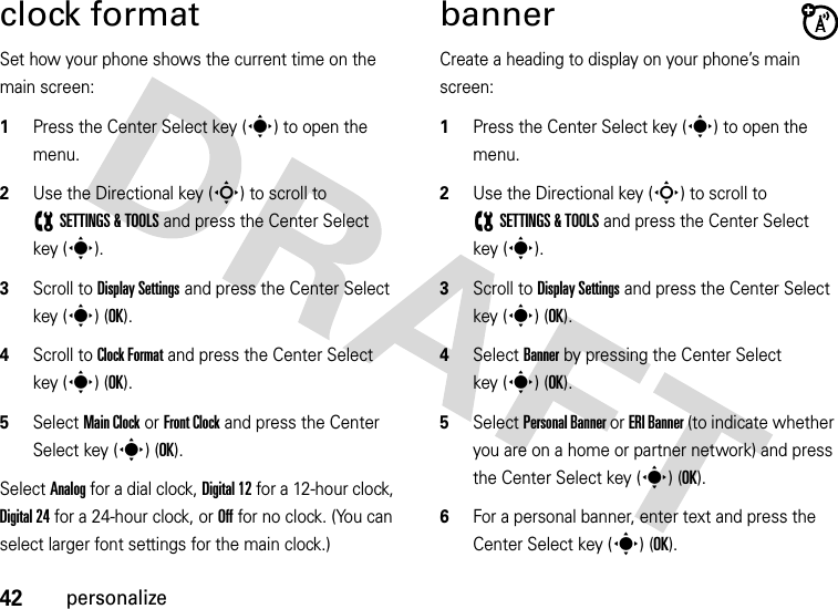 42personalizeclock formatSet how your phone shows the current time on the main screen:  1Press the Center Select key (s) to open the menu.2Use the Directional key (S) to scroll to (SETTINGS &amp; TOOLS and press the Center Select key (s).3Scroll to Display Settings and press the Center Select key (s) (OK).4Scroll to Clock Format and press the Center Select key (s) (OK).5Select Main Clock or Front Clock and press the Center Select key (s) (OK).Select Analog for a dial clock, Digital 12 for a 12-hour clock, Digital 24 for a 24-hour clock, or Off for no clock. (You can select larger font settings for the main clock.)bannerCreate a heading to display on your phone’s main screen:  1Press the Center Select key (s) to open the menu.2Use the Directional key (S) to scroll to (SETTINGS &amp; TOOLS and press the Center Select key (s).3Scroll to Display Settings and press the Center Select key (s) (OK).4Select Banner by pressing the Center Select key (s) (OK).5Select Personal Banner or ERI Banner (to indicate whether you are on a home or partner network) and press the Center Select key (s) (OK).6For a personal banner, enter text and press the Center Select key (s) (OK).