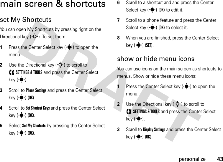 43personalizemain screen &amp; shortcutsset My ShortcutsYou can open My Shortcuts by pressing right on the Directional key (S). To set them:  1Press the Center Select key (s) to open the menu.2Use the Directional key (S) to scroll to (SETTINGS &amp; TOOLS and press the Center Select key (s).3Scroll to Phone Settings and press the Center Select key (s) (OK).4Scroll to Set Shortcut Keys and press the Center Select key (s) (OK).5Select Set My Shortcuts by pressing the Center Select key (s) (OK).6Scroll to a shortcut and and press the Center Select key (s) (OK) to edit it.7Scroll to a phone feature and press the Center Select key (s) (OK) to select it.8When you are finished, press the Center Select key (s) (SET).show or hide menu iconsYou can use icons on the main screen as shortcuts to menus. Show or hide these menu icons:   1Press the Center Select key (s) to open the menu.2Use the Directional key (S) to scroll to (SETTINGS &amp; TOOLS and press the Center Select key (s).3Scroll to Display Settings and press the Center Select key (s) (OK).