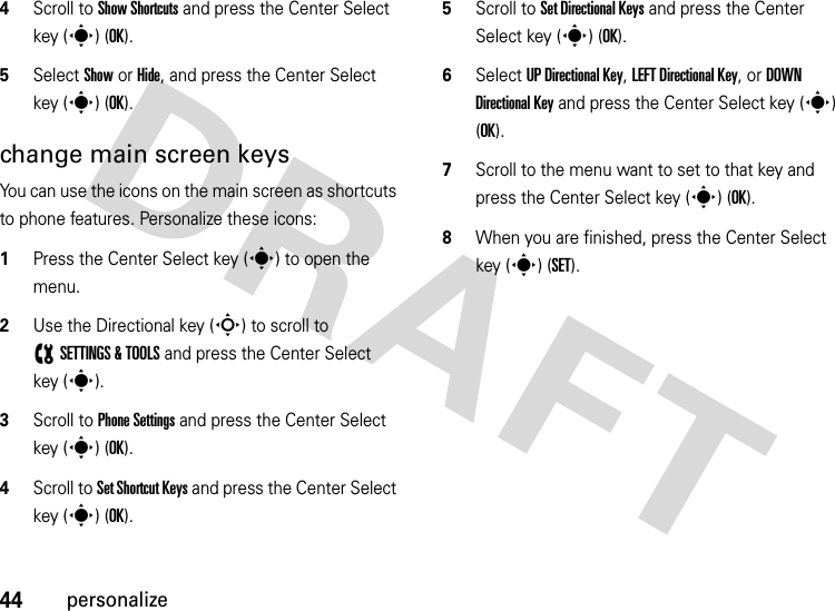 44personalize4Scroll to Show Shortcuts and press the Center Select key (s) (OK).5Select Show or Hide, and press the Center Select key (s) (OK).change main screen keysYou can use the icons on the main screen as shortcuts to phone features. Personalize these icons:  1Press the Center Select key (s) to open the menu.2Use the Directional key (S) to scroll to (SETTINGS &amp; TOOLS and press the Center Select key (s).3Scroll to Phone Settings and press the Center Select key (s) (OK).4Scroll to Set Shortcut Keys and press the Center Select key (s) (OK).5Scroll to Set Directional Keys and press the Center Select key (s) (OK).6Select UP Directional Key, LEFT Directional Key, or DOWN Directional Key and press the Center Select key (s) (OK).7Scroll to the menu want to set to that key and press the Center Select key (s) (OK).8When you are finished, press the Center Select key (s) (SET).