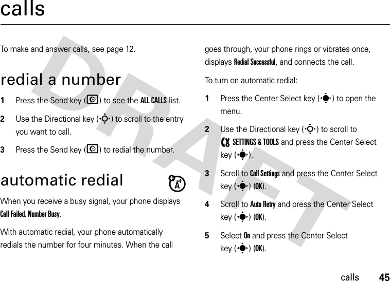 45callscallsTo make and answer calls, see page 12.redial a number  1Press the Send key (N) to see the ALL CALLS list.2Use the Directional key (S) to scroll to the entry you want to call.3Press the Send key (N) to redial the number.automatic redialWhen you receive a busy signal, your phone displays Call Failed, Number Busy.With automatic redial, your phone automatically redials the number for four minutes. When the call goes through, your phone rings or vibrates once, displays Redial Successful, and connects the call.To turn on automatic redial:  1Press the Center Select key (s) to open the menu.2Use the Directional key (S) to scroll to (SETTINGS &amp; TOOLS and press the Center Select key (s).3Scroll to Call Settings and press the Center Select key (s) (OK).4Scroll to Auto Retry and press the Center Select key (s) (OK).5Select On and press the Center Select key (s)(OK).