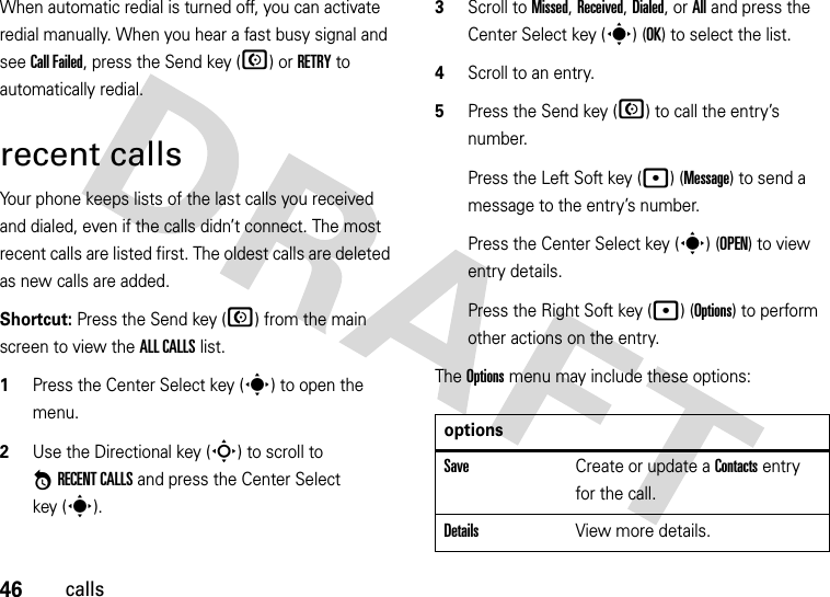 46callsWhen automatic redial is turned off, you can activate redial manually. When you hear a fast busy signal and see Call Failed, press the Send key (N) or RETRY to automatically redial.recent callsYour phone keeps lists of the last calls you received and dialed, even if the calls didn’t connect. The most recent calls are listed first. The oldest calls are deleted as new calls are added.Shortcut: Press the Send key (N) from the main screen to view the ALL CALLS list.  1Press the Center Select key (s) to open the menu.2Use the Directional key (S) to scroll to *RECENT CALLS and press the Center Select key (s).3Scroll to Missed, Received, Dialed, or All and press the Center Select key (s) (OK) to select the list.4Scroll to an entry.5Press the Send key (N) to call the entry’s number.Press the Left Soft key (p) (Message) to send a message to the entry’s number.Press the Center Select key (s) (OPEN) to view entry details.Press the Right Soft key (p) (Options) to perform other actions on the entry.The Options menu may include these options:optionsSaveCreate or update a Contacts entry for the call.DetailsView more details.