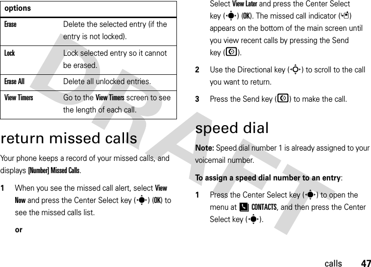 47callsreturn missed callsYour phone keeps a record of your missed calls, and displays [Number] Missed Calls.  1When you see the missed call alert, select View Now and press the Center Select key (s) (OK) to see the missed calls list.orSelect View Later and press the Center Select key (s) (OK). The missed call indicator (s) appears on the bottom of the main screen until you view recent calls by pressing the Send key (N).2Use the Directional key (S) to scroll to the call you want to return.3Press the Send key (N) to make the call.speed dialNote: Speed dial number 1 is already assigned to your voicemail number.To assign a speed dial number to an entry:  1Press the Center Select key (s) to open the menu at [CONTACTS, and then press the Center Select key (s). EraseDelete the selected entry (if the entry is not locked).LockLock selected entry so it cannot be erased.Erase AllDelete all unlocked entries.View TimersGo to the View Timers screen to see the length of each call.options