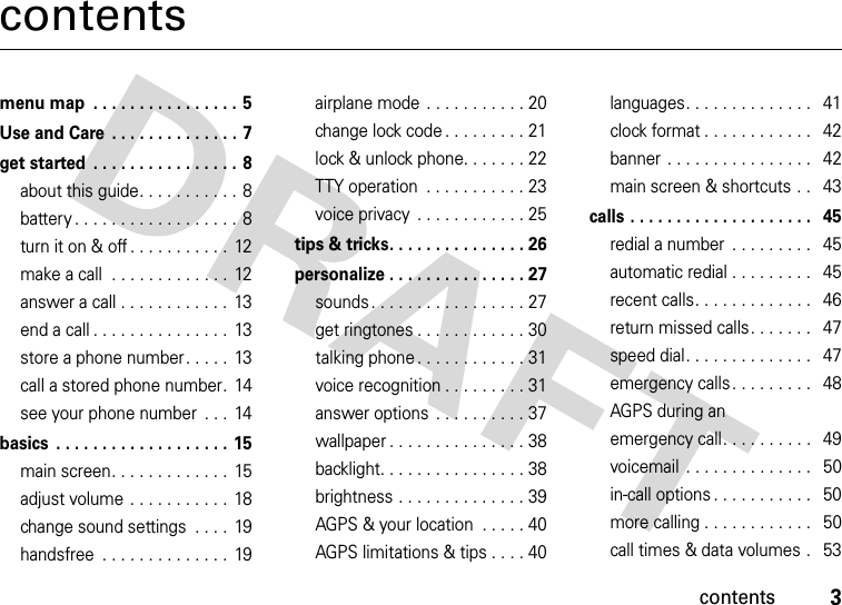 contents3contentsmenu map  . . . . . . . . . . . . . . . . 5Use and Care  . . . . . . . . . . . . . . 7get started  . . . . . . . . . . . . . . . . 8about this guide. . . . . . . . . . .  8battery . . . . . . . . . . . . . . . . . .  8turn it on &amp; off . . . . . . . . . . .  12make a call  . . . . . . . . . . . . .  12answer a call . . . . . . . . . . . .  13end a call . . . . . . . . . . . . . . .  13store a phone number. . . . .  13call a stored phone number.  14see your phone number  . . .  14basics  . . . . . . . . . . . . . . . . . . . 15main screen. . . . . . . . . . . . .  15adjust volume . . . . . . . . . . .  18change sound settings  . . . .  19handsfree  . . . . . . . . . . . . . .  19airplane mode  . . . . . . . . . . . 20change lock code . . . . . . . . . 21lock &amp; unlock phone. . . . . . . 22TTY operation  . . . . . . . . . . . 23voice privacy  . . . . . . . . . . . . 25tips &amp; tricks. . . . . . . . . . . . . . . 26personalize . . . . . . . . . . . . . . . 27sounds . . . . . . . . . . . . . . . . . 27get ringtones . . . . . . . . . . . . 30talking phone . . . . . . . . . . . . 31voice recognition . . . . . . . . . 31answer options  . . . . . . . . . . 37wallpaper . . . . . . . . . . . . . . . 38backlight. . . . . . . . . . . . . . . . 38brightness . . . . . . . . . . . . . . 39AGPS &amp; your location  . . . . . 40AGPS limitations &amp; tips . . . . 40languages. . . . . . . . . . . . . .   41clock format . . . . . . . . . . . .   42banner . . . . . . . . . . . . . . . .   42main screen &amp; shortcuts . .   43calls . . . . . . . . . . . . . . . . . . . .   45redial a number  . . . . . . . . .   45automatic redial . . . . . . . . .   45recent calls. . . . . . . . . . . . .   46return missed calls. . . . . . .   47speed dial. . . . . . . . . . . . . .   47emergency calls. . . . . . . . .   48AGPS during an emergency call. . . . . . . . . .   49voicemail  . . . . . . . . . . . . . .   50in-call options . . . . . . . . . . .   50more calling . . . . . . . . . . . .   50call times &amp; data volumes .   53