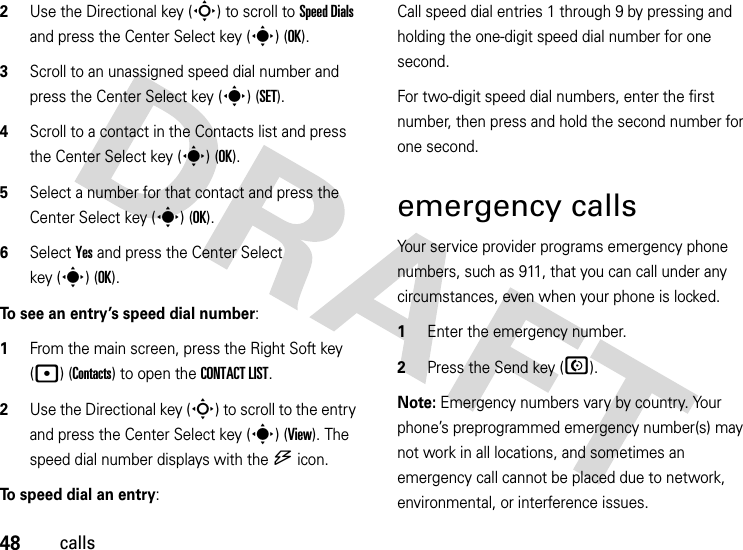 48calls2Use the Directional key (S) to scroll to Speed Dials and press the Center Select key (s) (OK).3Scroll to an unassigned speed dial number and press the Center Select key (s) (SET).4Scroll to a contact in the Contacts list and press the Center Select key (s) (OK).5Select a number for that contact and press the Center Select key (s) (OK).6Select Yes and press the Center Select key (s)(OK).To see an entry’s speed dial number:   1From the main screen, press the Right Soft key (p) (Contacts) to open the CONTACT LIST.2Use the Directional key (S) to scroll to the entry and press the Center Select key (s) (View). The speed dial number displays with the U icon.To speed dial an entry:Call speed dial entries 1 through 9 by pressing and holding the one-digit speed dial number for one second. For two-digit speed dial numbers, enter the first number, then press and hold the second number for one second.emergency callsYour service provider programs emergency phone numbers, such as 911, that you can call under any circumstances, even when your phone is locked.  1Enter the emergency number.2Press the Send key (N).Note: Emergency numbers vary by country. Your phone’s preprogrammed emergency number(s) may not work in all locations, and sometimes an emergency call cannot be placed due to network, environmental, or interference issues.