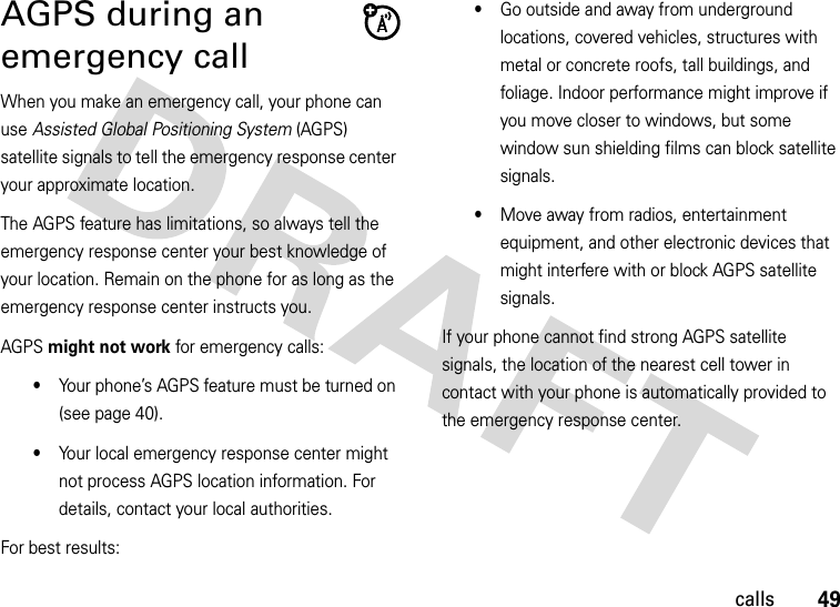 49callsAGPS during an emergency callWhen you make an emergency call, your phone can use Assisted Global Positioning System (AGPS) satellite signals to tell the emergency response center your approximate location.The AGPS feature has limitations, so always tell the emergency response center your best knowledge of your location. Remain on the phone for as long as the emergency response center instructs you.AGPS might not work for emergency calls:•Your phone’s AGPS feature must be turned on (see page 40).•Your local emergency response center might not process AGPS location information. For details, contact your local authorities.For best results:•Go outside and away from underground locations, covered vehicles, structures with metal or concrete roofs, tall buildings, and foliage. Indoor performance might improve if you move closer to windows, but some window sun shielding films can block satellite signals.•Move away from radios, entertainment equipment, and other electronic devices that might interfere with or block AGPS satellite signals.If your phone cannot find strong AGPS satellite signals, the location of the nearest cell tower in contact with your phone is automatically provided to the emergency response center.