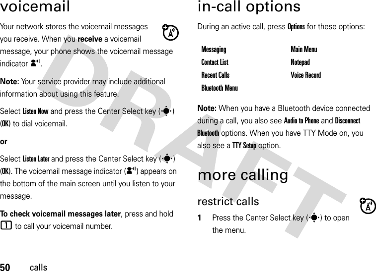 50callsvoicemailYour network stores the voicemail messages you receive. When you receive a voicemail message, your phone shows the voicemail message indicator y. Note: Your service provider may include additional information about using this feature.Select Listen Now and press the Center Select key (s) (OK) to dial voicemail.orSelect Listen Later and press the Center Select key (s) (OK). The voicemail message indicator (y) appears on the bottom of the main screen until you listen to your message.To check voicemail messages later, press and hold 1 to call your voicemail number. in-call optionsDuring an active call, press Options for these options:Note: When you have a Bluetooth device connected during a call, you also see Audio to Phone and Disconnect Bluetooth options. When you have TTY Mode on, you also see a TTY Setup option.more callingrestrict calls  1Press the Center Select key (s) to open the menu.Messaging Main MenuContact List NotepadRecent Calls Voice RecordBluetooth Menu