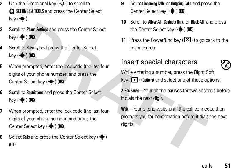 51calls2Use the Directional key (S) to scroll to (SETTINGS &amp; TOOLS and press the Center Select key (s).3Scroll to Phone Settings and press the Center Select key (s) (OK).4Scroll to Security and press the Center Select key (s) (OK).5When prompted, enter the lock code (the last four digits of your phone number) and press the Center Select key (s) (OK).6Scroll to Restrictions and press the Center Select key (s) (OK).7When prompted, enter the lock code (the last four digits of your phone number) and press the Center Select key (s) (OK).8Select Calls and press the Center Select key (s) (OK).9Select Incoming Calls or Outgoing Calls and press the Center Select key (s) (OK).10Scroll to Allow All, Contacts Only, or Block All, and press the Center Select key (s) (OK).11Press the Power/End key (O) to go back to the main screen.insert special charactersWhile entering a number, press the Right Soft key (p) (Options) and select one of these options:2-Sec Pause—Your phone pauses for two seconds before it dials the next digit.Wait—Your phone waits until the call connects, then prompts you for confirmation before it dials the next digit(s). 