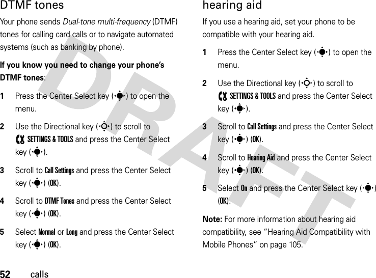 52callsDTMF tones Your phone sends Dual-tone multi-frequency (DTMF) tones for calling card calls or to navigate automated systems (such as banking by phone).If you know you need to change your phone’s DTMF tones:  1Press the Center Select key (s) to open the menu.2Use the Directional key (S) to scroll to (SETTINGS &amp; TOOLS and press the Center Select key (s).3Scroll to Call Settings and press the Center Select key (s) (OK).4Scroll to DTMF Tones and press the Center Select key (s) (OK).5Select Normal or Long and press the Center Select key (s) (OK).hearing aidIf you use a hearing aid, set your phone to be compatible with your hearing aid.  1Press the Center Select key (s) to open the menu.2Use the Directional key (S) to scroll to (SETTINGS &amp; TOOLS and press the Center Select key (s).3Scroll to Call Settings and press the Center Select key (s) (OK).4Scroll to Hearing Aid and press the Center Select key (s) (OK).5Select On and press the Center Select key (s) (OK).Note: For more information about hearing aid compatibility, see “Hearing Aid Compatibility with Mobile Phones” on page 105.