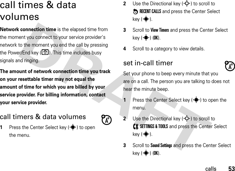 53callscall times &amp; data volumesNetwork connection time is the elapsed time from the moment you connect to your service provider&apos;s network to the moment you end the call by pressing the Power/End key (O). This time includes busy signals and ringing.The amount of network connection time you track on your resettable timer may not equal the amount of time for which you are billed by your service provider. For billing information, contact your service provider.call timers &amp; data volumes  1Press the Center Select key (s) to open the menu.2Use the Directional key (S) to scroll to *RECENT CALLS and press the Center Select key (s).3Scroll to View Timers and press the Center Select key (s) (OK).4Scroll to a category to view details.set in-call timerSet your phone to beep every minute that you are on a call. The person you are talking to does not hear the minute beep.  1Press the Center Select key (s) to open the menu.2Use the Directional key (S) to scroll to (SETTINGS &amp; TOOLS and press the Center Select key (s).3Scroll to Sound Settings and press the Center Select key (s) (OK).