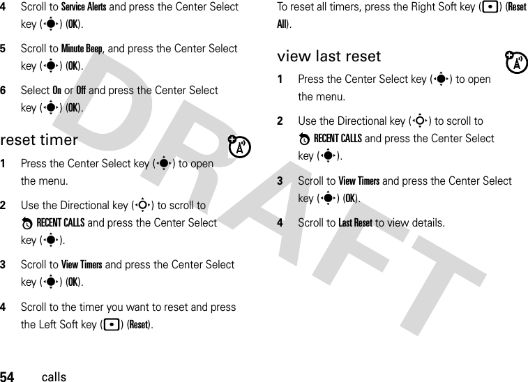 54calls4Scroll to Service Alerts and press the Center Select key (s) (OK).5Scroll to Minute Beep, and press the Center Select key (s) (OK).6Select On or Off and press the Center Select key (s) (OK).reset timer  1Press the Center Select key (s) to open the menu.2Use the Directional key (S) to scroll to *RECENT CALLS and press the Center Select key (s).3Scroll to View Timers and press the Center Select key (s) (OK).4Scroll to the timer you want to reset and press the Left Soft key (p) (Reset). To reset all timers, press the Right Soft key (p) (Reset All).view last reset  1Press the Center Select key (s) to open the menu.2Use the Directional key (S) to scroll to *RECENT CALLS and press the Center Select key (s).3Scroll to View Timers and press the Center Select key (s) (OK).4Scroll to Last Reset to view details.