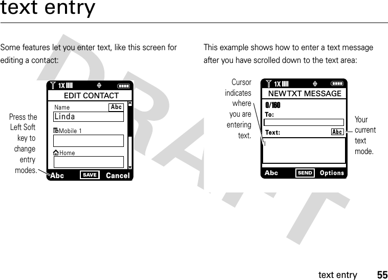 55text entrytext entrySome features let you enter text, like this screen for editing a contact:This example shows how to enter a text message after you have scrolled down to the text area:NSAVEIJPress theLeft Soft key to change entry modes.Name LindaAbcCancelEDIT CONTACTMobile 1HomegAbca1ò1❙❙❙❙1XAbcOptionsSENDCursorindicates whereyou are enteringtext.To:0/160NEW TXT  MESSAGEText:ò1❙❙❙❙1XAbcYour current text mode.N