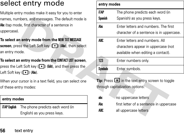 56text entryselect entry modeMultiple entry modes make it easy for you to enter names, numbers, and messages. The default mode is Abc (tap mode, first character of a sentence in uppercase).To select an entry mode from the NEW TXT MESSAGE screen, press the Left Soft key (p) (Abc), then select an entry mode.To select an entry mode from the CONTACT LIST screen, press the Left Soft key (p) (Edit), and then press the Left Soft key (p) (Abc).When your cursor is in a text field, you can select one of these entry modes:Tip: Press * in the text entry screen to toggle through capitalization options:entry modesiTAP EnglishThe phone predicts each word (in English) as you press keys.iTAP SpanishThe phone predicts each word (in Spanish) as you press keys.AbcEnter letters and numbers. The first character of a sentence is in uppercase.ABCEnter letters and numbers. All characters appear in uppercase (not available when editing a contact).123Enter numbers only.SymbolsEnter symbols.abcno uppercase lettersAbcfirst letter of a sentence in uppercaseABCall uppercase lettersentry modes