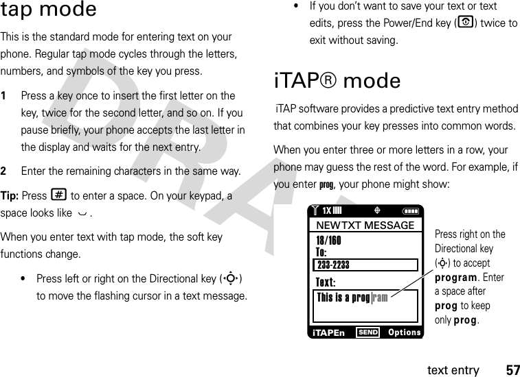 57text entrytap modeThis is the standard mode for entering text on your phone. Regular tap mode cycles through the letters, numbers, and symbols of the key you press.  1Press a key once to insert the first letter on the key, twice for the second letter, and so on. If you pause briefly, your phone accepts the last letter in the display and waits for the next entry.2Enter the remaining characters in the same way.Tip: Press # to enter a space. On your keypad, a space looks like  .When you enter text with tap mode, the soft key functions change.•Press left or right on the Directional key (S) to move the flashing cursor in a text message.•If you don’t want to save your text or text edits, press the Power/End key (O) twice to exit without saving.iTAP® mode iTAP software provides a predictive text entry method that combines your key presses into common words.When you enter three or more letters in a row, your phone may guess the rest of the word. For example, if you enter prog, your phone might show:Nò1❙❙❙❙1XPress right on the Directional key (S) to accept program. Enter a space after prog to keep only prog.To:This is a prog ram18/160 iTAPEnOptionsSENDNEW TXT  MESSAGEText:233-2233