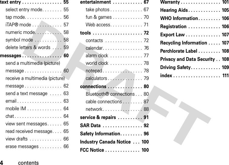 4contentstext entry . . . . . . . . . . . . . . . .  55select entry mode. . . . . . . .  55tap mode. . . . . . . . . . . . . . .  56iTAP® mode . . . . . . . . . . . .  57numeric mode. . . . . . . . . . .  58symbol mode  . . . . . . . . . . .  58delete letters &amp; words  . . . .  59messages . . . . . . . . . . . . . . . .  60send a multimedia (picture) message . . . . . . . . . . . . . . .  60receive a multimedia (picture) message . . . . . . . . . . . . . . .  62send a text message  . . . . .  63email . . . . . . . . . . . . . . . . . .  63mobile IM . . . . . . . . . . . . . .  64chat . . . . . . . . . . . . . . . . . . .  64view sent messages. . . . . .  65read received message. . . .  65view drafts  . . . . . . . . . . . . .  66erase messages . . . . . . . . .  66entertainment  . . . . . . . . . . . .  67take photos . . . . . . . . . . . . .  67fun &amp; games . . . . . . . . . . . .  70Web access. . . . . . . . . . . . .  71tools  . . . . . . . . . . . . . . . . . . . .  72contacts  . . . . . . . . . . . . . . .  72calendar. . . . . . . . . . . . . . . .  76alarm clock  . . . . . . . . . . . . .  77world clock  . . . . . . . . . . . . .  78notepad . . . . . . . . . . . . . . . .  78calculators . . . . . . . . . . . . . .  79connections . . . . . . . . . . . . . .  80Bluetooth® connections . . .  80cable connections . . . . . . . .  87network . . . . . . . . . . . . . . . .  88service &amp; repairs  . . . . . . . . . . 91SAR Data  . . . . . . . . . . . . . . . .  92Safety Information. . . . . . . . .  96Industry Canada Notice  . . .  100FCC Notice . . . . . . . . . . . . . .  100Warranty . . . . . . . . . . . . . . . .  101Hearing Aids . . . . . . . . . . . . . 105WHO Information . . . . . . . . . 106Registration  . . . . . . . . . . . . . 106Export Law . . . . . . . . . . . . . .  107Recycling Information . . . . . 107Perchlorate Label . . . . . . . . . 108Privacy and Data Security . . 108Driving Safety. . . . . . . . . . . . 109index . . . . . . . . . . . . . . . . . . .  111