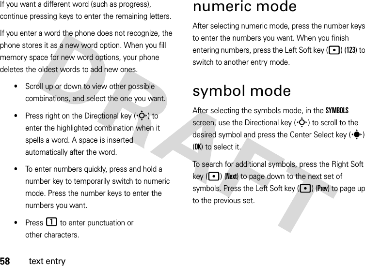 58text entryIf you want a different word (such as progress), continue pressing keys to enter the remaining letters.If you enter a word the phone does not recognize, the phone stores it as a new word option. When you fill memory space for new word options, your phone deletes the oldest words to add new ones.•Scroll up or down to view other possible combinations, and select the one you want.•Press right on the Directional key (S) to enter the highlighted combination when it spells a word. A space is inserted automatically after the word.•To enter numbers quickly, press and hold a number key to temporarily switch to numeric mode. Press the number keys to enter the numbers you want.•Press 1 to enter punctuation or other characters.numeric modeAfter selecting numeric mode, press the number keys to enter the numbers you want. When you finish entering numbers, press the Left Soft key (p) (123) to switch to another entry mode.symbol modeAfter selecting the symbols mode, in the SYMBOLS screen, use the Directional key (S) to scroll to the desired symbol and press the Center Select key (s) (OK) to select it.To search for additional symbols, press the Right Soft key (p) (Next) to page down to the next set of symbols. Press the Left Soft key (p) (Prev) to page up to the previous set.