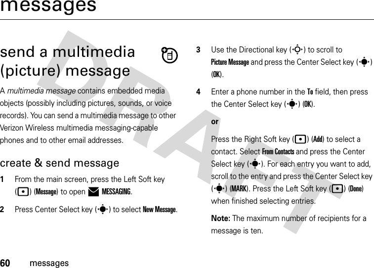 60messagesmessagessend a multimedia (picture) messageA multimedia message contains embedded media objects (possibly including pictures, sounds, or voice records). You can send a multimedia message to other Verizon Wireless multimedia messaging-capable phones and to other email addresses.create &amp; send message  1From the main screen, press the Left Soft key (p) (Message) to open )MESSAGING.2Press Center Select key (s) to select New Message.3Use the Directional key (S) to scroll to Picture Message and press the Center Select key (s) (OK).4Enter a phone number in the To field, then press the Center Select key (s) (OK).orPress the Right Soft key (p) (Add) to select a contact. Select From Contacts and press the Center Select key (s). For each entry you want to add, scroll to the entry and press the Center Select key (s) (MARK). Press the Left Soft key (p) (Done) when finished selecting entries.Note: The maximum number of recipients for a message is ten.