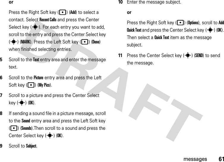 61messagesorPress the Right Soft key (p) (Add) to select a contact. Select Recent Calls and press the Center Select key (s). For each entry you want to add, scroll to the entry and press the Center Select key (s) (MARK). Press the Left Soft key (p) (Done) when finished selecting entries.5Scroll to the Text entry area and enter the message text.6Scroll to the Picture entry area and press the Left Soft key (p) (My Pics).7Scroll to a picture and press the Center Select key (s) (OK).8If sending a sound file in a picture message, scroll to the Sound entry area and press the Left Soft key (p) (Sounds).Then scroll to a sound and press the Center Select key (s) (OK).9Scroll to Subject.10Enter the message subject.orPress the Right Soft key (p) (Options), scroll to Add Quick Text and press the Center Select key (s) (OK). Then select a Quick Text item as the message subject.11Press the Center Select key (s) (SEND) to send the message.