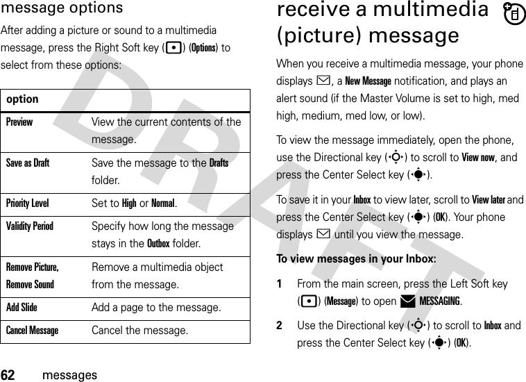 62messagesmessage optionsAfter adding a picture or sound to a multimedia message, press the Right Soft key (p) (Options) to select from these options:receive a multimedia (picture) messageWhen you receive a multimedia message, your phone displays &lt;, a New Message notification, and plays an alert sound (if the Master Volume is set to high, med high, medium, med low, or low).To view the message immediately, open the phone, use the Directional key (S) to scroll to View now, and press the Center Select key (s). To save it in your Inbox to view later, scroll to View later and press the Center Select key (s) (OK). Your phone displays &lt; until you view the message.To view messages in your Inbox:  1From the main screen, press the Left Soft key (p) (Message) to open )MESSAGING.2Use the Directional key (S) to scroll to Inbox and press the Center Select key (s) (OK).optionPreviewView the current contents of the message.Save as DraftSave the message to the Drafts folder.Priority LevelSet to High or Normal.Validity PeriodSpecify how long the message stays in the Outbox folder.Remove Picture, Remove SoundRemove a multimedia object from the message.Add SlideAdd a page to the message.Cancel MessageCancel the message.