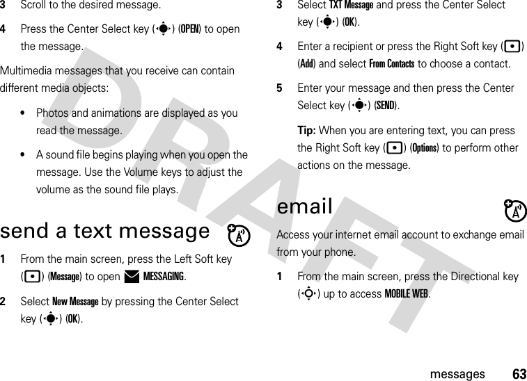 63messages3Scroll to the desired message.4Press the Center Select key (s) (OPEN) to open the message.Multimedia messages that you receive can contain different media objects:•Photos and animations are displayed as you read the message.•A sound file begins playing when you open the message. Use the Volume keys to adjust the volume as the sound file plays.send a text message  1From the main screen, press the Left Soft key (p) (Message) to open )MESSAGING.2Select New Message by pressing the Center Select key (s) (OK).3Select TXT Message and press the Center Select key (s) (OK).4Enter a recipient or press the Right Soft key (p) (Add) and select From Contacts to choose a contact.5Enter your message and then press the Center Select key (s) (SEND).Tip: When you are entering text, you can press the Right Soft key (p) (Options) to perform other actions on the message. emailAccess your internet email account to exchange email from your phone.  1From the main screen, press the Directional key (S) up to access MOBILE WEB.