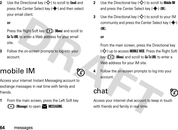 64messages2Use the Directional key (S) to scroll to Email and press the Center Select key (s) and then select your email client.orPress the Right Soft key (p) (Menu) and scroll to Go To URL to enter a Web address for your email site. 3Follow the on-screen prompts to log into your account.mobile IMAccess your internet Instant Messaging account to exchange messages in real time with family and friends.  1From the main screen, press the Left Soft key (p) (Message) to open )MESSAGING.2Use the Directional key (S) to scroll to Mobile IM and press the Center Select key (s) (OK).3Use the Directional key (S) to scroll to your IM community and press the Center Select key (s) (OK).orFrom the main screen, press the Directional key (S) up to access MOBILE WEB. Press the Right Soft key (p) (Menu) and scroll to Go To URL to enter a Web address for your IM site. 4Follow the on-screen prompts to log into your account.chatAccess your internet chat account to keep in touch with friends and family in real time.