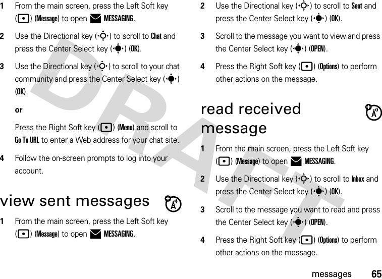 65messages  1From the main screen, press the Left Soft key (p) (Message) to open )MESSAGING.2Use the Directional key (S) to scroll to Chat and press the Center Select key (s) (OK).3Use the Directional key (S) to scroll to your chat community and press the Center Select key (s) (OK).orPress the Right Soft key (p) (Menu) and scroll to Go To URL to enter a Web address for your chat site. 4Follow the on-screen prompts to log into your account.view sent messages  1From the main screen, press the Left Soft key (p) (Message) to open )MESSAGING.2Use the Directional key (S) to scroll to Sent and press the Center Select key (s) (OK).3Scroll to the message you want to view and press the Center Select key (s)(OPEN). 4Press the Right Soft key (p) (Options) to perform other actions on the message. read received message  1From the main screen, press the Left Soft key (p) (Message) to open )MESSAGING.2Use the Directional key (S) to scroll to Inbox and press the Center Select key (s) (OK).3Scroll to the message you want to read and press the Center Select key (s)(OPEN).4Press the Right Soft key (p) (Options) to perform other actions on the message. 