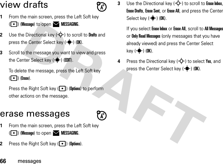 66messagesview drafts  1From the main screen, press the Left Soft key (p) (Message) to open )MESSAGING.2Use the Directional key (S) to scroll to Drafts and press the Center Select key (s) (OK).3Scroll to the message you want to view and press the Center Select key (s)(EDIT).To delete the message, press the Left Soft key (p) (Erase).Press the Right Soft key (p) (Options) to perform other actions on the message. erase messages  1From the main screen, press the Left Soft key (p) (Message) to open )MESSAGING.2Press the Right Soft key (p) (Options).3Use the Directional key (S) to scroll to Erase Inbox, Erase Drafts, Erase Sent, or Erase All, and press the Center Select key (s) (OK).If you select Erase Inbox or Erase All, scroll to All Messages or Only Read Messages (only messages that you have already viewed) and press the Center Select key (s) (OK).4Press the Directional key (S) to select Yes, and press the Center Select key (s) (OK).