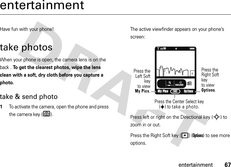 67entertainmententertainmentHave fun with your phone!take photosWhen your phone is open, the camera lens is on the back . To get the clearest photos, wipe the lens clean with a soft, dry cloth before you capture a photo.take &amp; send photo  1To activate the camera, open the phone and press the camera key (e).The active viewfinder appears on your phone’s screen:Press left or right on the Directional key (S) to zoom in or out.Press the Right Soft key (p) (Options) to see more options.640x480My PicsN(ò1❙❙❙❙1XPress the Right Softkey to viewOptions.Press theLeft Softkeyto viewMy Pics.Press the Center Select key (s) to take a photo.Options TAKE