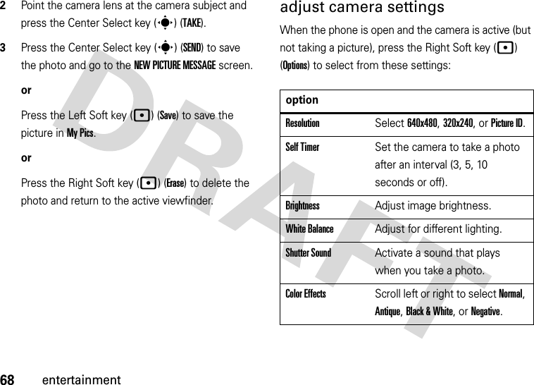 68entertainment2Point the camera lens at the camera subject and press the Center Select key (s) (TAKE).3Press the Center Select key (s) (SEND) to save the photo and go to the NEW PICTURE MESSAGE screen.orPress the Left Soft key (p) (Save) to save the picture in My Pics.orPress the Right Soft key (p) (Erase) to delete the photo and return to the active viewfinder.adjust camera settingsWhen the phone is open and the camera is active (but not taking a picture), press the Right Soft key (p) (Options) to select from these settings:optionResolutionSelect 640x480, 320x240, or Picture ID.Self TimerSet the camera to take a photo after an interval (3, 5, 10 seconds or off).BrightnessAdjust image brightness.White BalanceAdjust for different lighting.Shutter SoundActivate a sound that plays when you take a photo.Color EffectsScroll left or right to select Normal, Antique, Black &amp; White, or Negative.