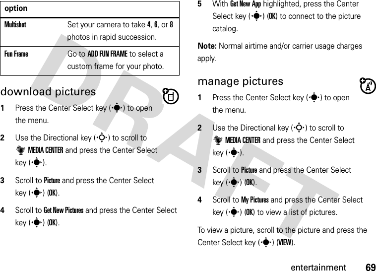 69entertainmentdownload pictures  1Press the Center Select key (s) to open the menu.2Use the Directional key (S) to scroll to ]MEDIA CENTER and press the Center Select key (s).3Scroll to Picture and press the Center Select key (s) (OK).4Scroll to Get New Pictures and press the Center Select key (s) (OK).5With Get New App highlighted, press the Center Select key (s) (OK) to connect to the picture catalog.Note: Normal airtime and/or carrier usage charges apply.manage pictures  1Press the Center Select key (s) to open the menu.2Use the Directional key (S) to scroll to ]MEDIA CENTER and press the Center Select key (s).3Scroll to Picture and press the Center Select key (s) (OK).4Scroll to My Pictures and press the Center Select key (s) (OK) to view a list of pictures.To view a picture, scroll to the picture and press the Center Select key (s) (VIEW).MultishotSet your camera to take 4, 6, or 8 photos in rapid succession.Fun FrameGo to ADD FUN FRAME to select a custom frame for your photo.option