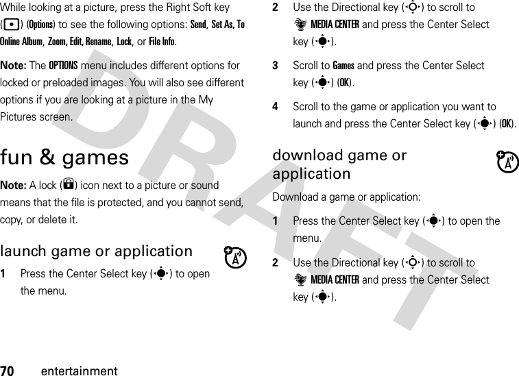 70entertainmentWhile looking at a picture, press the Right Soft key (p) (Options) to see the following options: Send, Set As, To Online Album, Zoom, Edit, Rename, Lock, or File Info.Note: The OPTIONS menu includes different options for locked or preloaded images. You will also see different options if you are looking at a picture in the My Pictures screen.fun &amp; gamesNote: A lock (9) icon next to a picture or sound means that the file is protected, and you cannot send, copy, or delete it.launch game or application  1Press the Center Select key (s) to open the menu.2Use the Directional key (S) to scroll to ]MEDIA CENTER and press the Center Select key (s).3Scroll to Games and press the Center Select key (s) (OK).4Scroll to the game or application you want to launch and press the Center Select key (s) (OK).download game or applicationDownload a game or application:  1Press the Center Select key (s) to open the menu.2Use the Directional key (S) to scroll to ]MEDIA CENTER and press the Center Select key (s).