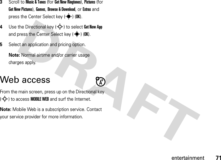 71entertainment3Scroll to Music &amp; Tones (for Get New Ringtones), Pictures (for Get New Pictures), Games, Browse &amp; Download, or Extras and press the Center Select key (s) (OK).4Use the Directional key (S) to select Get New App and press the Center Select key (s) (OK).5Select an application and pricing option. Note: Normal airtime and/or carrier usage charges apply.Web accessFrom the main screen, press up on the Directional key (S) to access MOBILE WEB and surf the Internet.Note: Mobile Web is a subscription service. Contact your service provider for more information.