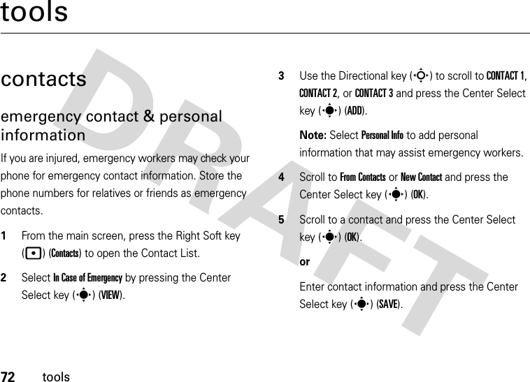 72toolstoolscontactsemergency contact &amp; personal informationIf you are injured, emergency workers may check your phone for emergency contact information. Store the phone numbers for relatives or friends as emergency contacts.  1From the main screen, press the Right Soft key (p) (Contacts) to open the Contact List.2Select In Case of Emergency by pressing the Center Select key (s) (VIEW).3Use the Directional key (S) to scroll to CONTACT 1, CONTACT 2, or CONTACT 3 and press the Center Select key (s) (ADD).Note: Select Personal Info to add personal information that may assist emergency workers.4Scroll to From Contacts or New Contact and press the Center Select key (s) (OK).5Scroll to a contact and press the Center Select key (s) (OK).or Enter contact information and press the Center Select key (s) (SAVE).