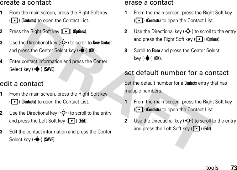 73toolscreate a contact  1From the main screen, press the Right Soft key (p) (Contacts) to open the Contact List.2Press the Right Soft key (p) (Options).3Use the Directional key (S) to scroll to New Contact and press the Center Select key (s) (OK).4Enter contact information and press the Center Select key (s) (SAVE).edit a contact  1From the main screen, press the Right Soft key (p) (Contacts) to open the Contact List.2Use the Directional key (S) to scroll to the entry and press the Left Soft key (p) (Edit).3Edit the contact information and press the Center Select key (s) (SAVE).erase a contact  1From the main screen, press the Right Soft key (p) (Contacts) to open the Contact List.2Use the Directional key (S) to scroll to the entry and press the Right Soft key (p) (Options).3Scroll to Erase and press the Center Select key (s) (OK).set default number for a contactSet the default number for a Contacts entry that has multiple numbers:  1From the main screen, press the Right Soft key (p) (Contacts) to open the Contact List.2Use the Directional key (S) to scroll to the entry and press the Left Soft key (p) (Edit).