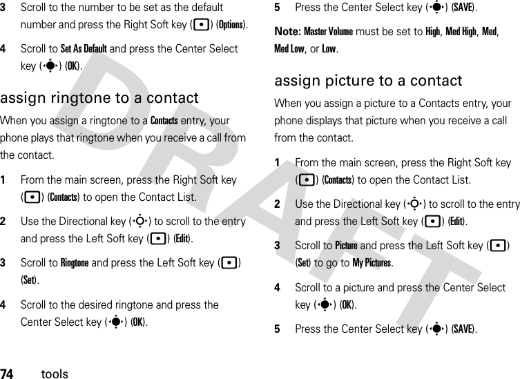 74tools3Scroll to the number to be set as the default number and press the Right Soft key (p) (Options).4Scroll to Set As Default and press the Center Select key (s) (OK).assign ringtone to a contactWhen you assign a ringtone to a Contacts entry, your phone plays that ringtone when you receive a call from the contact.  1From the main screen, press the Right Soft key (p) (Contacts) to open the Contact List.2Use the Directional key (S) to scroll to the entry and press the Left Soft key (p) (Edit).3Scroll to Ringtone and press the Left Soft key (p) (Set).4Scroll to the desired ringtone and press the Center Select key (s) (OK).5Press the Center Select key (s) (SAVE).Note: Master Volume must be set to High, Med High, Med, Med Low, or Low.assign picture to a contactWhen you assign a picture to a Contacts entry, your phone displays that picture when you receive a call from the contact.  1From the main screen, press the Right Soft key (p) (Contacts) to open the Contact List.2Use the Directional key (S) to scroll to the entry and press the Left Soft key (p) (Edit).3Scroll to Picture and press the Left Soft key (p) (Set) to go to My Pictures.4Scroll to a picture and press the Center Select key (s) (OK).5Press the Center Select key (s) (SAVE).