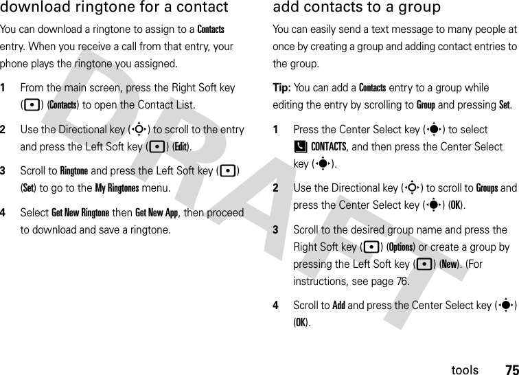 75toolsdownload ringtone for a contactYou can download a ringtone to assign to a Contacts entry. When you receive a call from that entry, your phone plays the ringtone you assigned.  1From the main screen, press the Right Soft key (p) (Contacts) to open the Contact List.2Use the Directional key (S) to scroll to the entry and press the Left Soft key (p) (Edit).3Scroll to Ringtone and press the Left Soft key (p) (Set) to go to the My Ringtones menu.4Select Get New Ringtone then Get New App, then proceed to download and save a ringtone.add contacts to a groupYou can easily send a text message to many people at once by creating a group and adding contact entries to the group.Tip: You can add a Contacts entry to a group while editing the entry by scrolling to Group and pressing Set.   1Press the Center Select key (s) to select [CONTACTS, and then press the Center Select key (s).2Use the Directional key (S) to scroll to Groups and press the Center Select key (s) (OK).3Scroll to the desired group name and press the Right Soft key (p) (Options) or create a group by pressing the Left Soft key (p)(New). (For instructions, see page 76.4Scroll to Add and press the Center Select key (s) (OK).