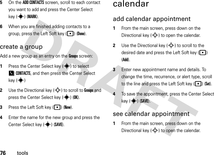 76tools5On the ADD CONTACTS screen, scroll to each contact you want to add and press the Center Select key (s) (MARK).6When you are finished adding contacts to a group, press the Left Soft key (p) (Done).create a groupAdd a new group as an entry on the Groups screen:  1Press the Center Select key (s) to select [CONTACTS, and then press the Center Select key (s)2Use the Directional key (S) to scroll to Groups and press the Center Select key (s) (OK).3Press the Left Soft key (p)(New).4Enter the name for the new group and press the Center Select key (s) (SAVE).calendaradd calendar appointment   1From the main screen, press down on the Directional key (S) to open the calendar.2Use the Directional key (S) to scroll to the desired date and press the Left Soft key (p) (Add).3Enter new appointment name and details. To change the time, recurrence, or alert type, scroll to the line and press the Left Soft key (p) (Set).4To save the appointment, press the Center Select key (s) (SAVE).see calendar appointment  1From the main screen, press down on the Directional key (S) to open the calendar.