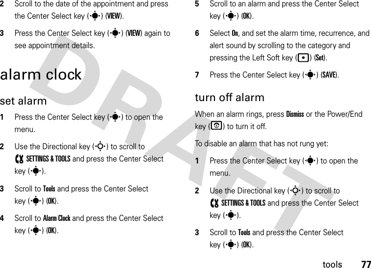 77tools2Scroll to the date of the appointment and press the Center Select key (s) (VIEW).3Press the Center Select key (s) (VIEW) again to see appointment details.alarm clockset alarm  1Press the Center Select key (s) to open the menu.2Use the Directional key (S) to scroll to (SETTINGS &amp; TOOLS and press the Center Select key (s).3Scroll to Tools and press the Center Select key (s) (OK).4Scroll to Alarm Clock and press the Center Select key (s) (OK).5Scroll to an alarm and press the Center Select key (s) (OK).6Select On, and set the alarm time, recurrence, and alert sound by scrolling to the category and pressing the Left Soft key (p) (Set).7Press the Center Select key (s) (SAVE).turn off alarmWhen an alarm rings, press Dismiss or the Power/End key (O) to turn it off.To disable an alarm that has not rung yet:  1Press the Center Select key (s) to open the menu.2Use the Directional key (S) to scroll to (SETTINGS &amp; TOOLS and press the Center Select key (s).3Scroll to Tools and press the Center Select key (s) (OK).