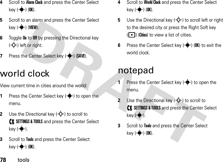 78tools4Scroll to Alarm Clock and press the Center Select key (s) (OK).5Scroll to an alarm and press the Center Select key (s) (VIEW).6Toggle On to Off by pressing the Directional key (S) left or right.7Press the Center Select key (s) (SAVE).world clockView current time in cities around the world:  1Press the Center Select key (s) to open the menu.2Use the Directional key (S) to scroll to (SETTINGS &amp; TOOLS and press the Center Select key (s).3Scroll to Tools and press the Center Select key (s) (OK).4Scroll to World Clock and press the Center Select key (s) (OK).5Use the Directional key (S) to scroll left or right to the desired city or press the Right Soft key (p) (Cities) to view a list of cities.6Press the Center Select key (s) (OK) to exit the world clock.notepad  1Press the Center Select key (s) to open the menu.2Use the Directional key (S) to scroll to (SETTINGS &amp; TOOLS and press the Center Select key (s).3Scroll to Tools and press the Center Select key (s) (OK).